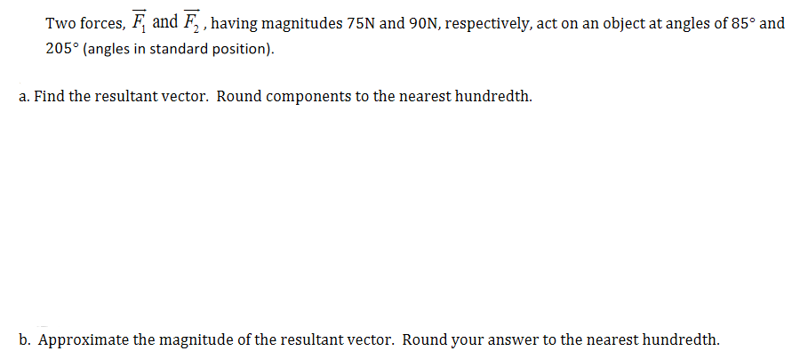 Two forces, F, and F, , having magnitudes 75N and 90N, respectively, act on an object at angles of 85° and
205° (angles in standard position).
a. Find the resultant vector. Round components to the nearest hundredth.
b. Approximate the magnitude of the resultant vector. Round your answer to the nearest hundredth.
