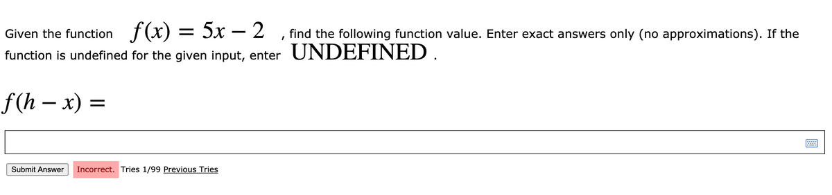 Given the function f(x) = 5x – 2
function is undefined for the given input, enter UNDEFINED .
find the following function value. Enter exact answers only (no approximations). If the
f (h — х) %—
Submit Answer
Incorrect. Tries 1/99 Previous Tries
