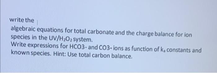 write the
algebraic equations for total carbonate and the charge balance for ion
species in the UV/H₂O2 system.
Write expressions for HCO3- and CO3-ions as function of ka constants and
known species. Hint: Use total carbon balance.