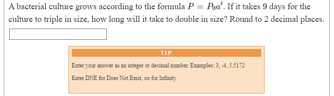 A bacterial culture grows according to the formula P = Pŋat. If it takes 9 days for the
culture to triple in size, how long will it take to double in size? Round to 2 decimal places.
TIP
Enter your answer as an integer or decimal number. Examples: 3, -4, 5.5172
Enter DNE for Does Not Exist, oo for Infinity