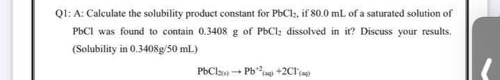 QI: A: Caleulate the solubility product constant for PbCl, if 80.0 mL of a saturated solution of
PbCI was found to contain 0.3408 g of PbCl; dissolved in it? Discuss your results.
(Solubility in 0.3408g/50 mL)
PbClz6) Pbn +2Cl)
