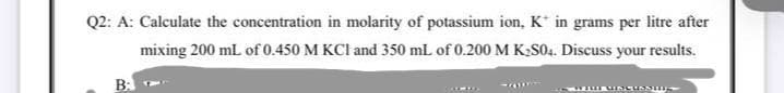 Q2: A: Calculate the concentration in molarity of potassium ion, K* in grams per litre after
mixing 200 mL of 0.450 M KCI and 350 mL of 0.200 M K,S04. Discuss your results.
B:
