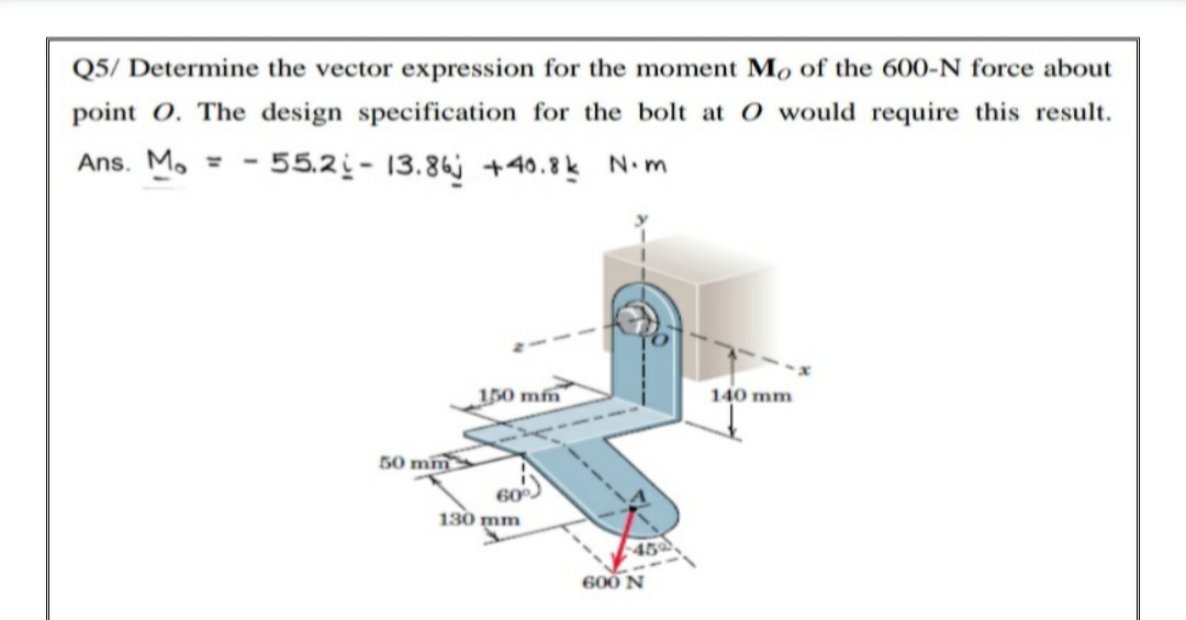 Q5/ Determine the vector expression for the moment Mo of the 600-N force about
point O. The design specification for the bolt at O would require this result.
Ans. M. =
- 55.2i - 13.86j +40.8k N.m
150 mfm
140 mm
50 mm
60
130 mm
45
600 N
