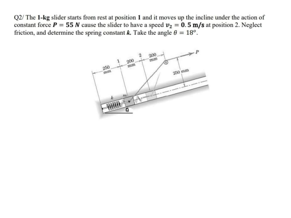 Q2/ The 1-kg slider starts from rest at position 1 and it moves up the incline under the action of
constant force P = 55 N cause the slider to have a speed v2 = 0.5 m/s at position 2. Neglect
friction, and determine the spring constant k. Take the angle 0 = 18°.
200
mm
200
mm
250
mm
250 mm
