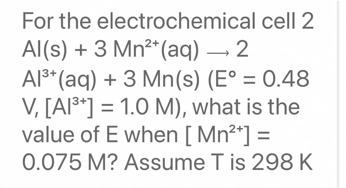 For the electrochemical cell 2
Al(s) + 3 Mn2* (aq) – 2
Als*(aq) + 3 Mn(s) (E° = 0.48
V, [AI**] = 1.0 M), what is the
value of E when [ Mn²*] =
0.075 M? Assume T is 298 K
