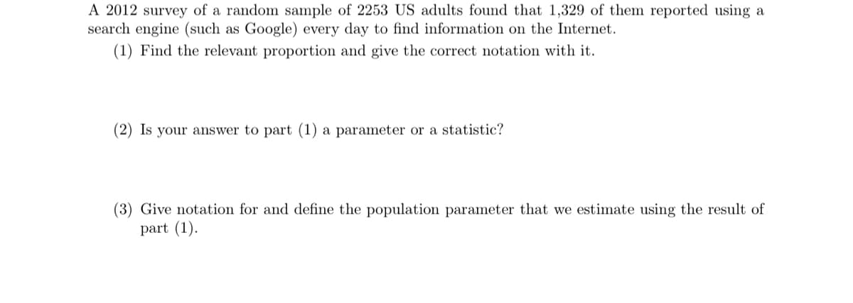 A 2012 survey of a random sample of 2253 US adults found that 1,329 of them reported using a
search engine (such as Google) every day to find information on the Internet.
(1) Find the relevant proportion and give the correct notation with it.
(2) Is your answer to part (1) a parameter or a statistic?
(3) Give notation for and define the population parameter that we estimate using the result of
part (1).