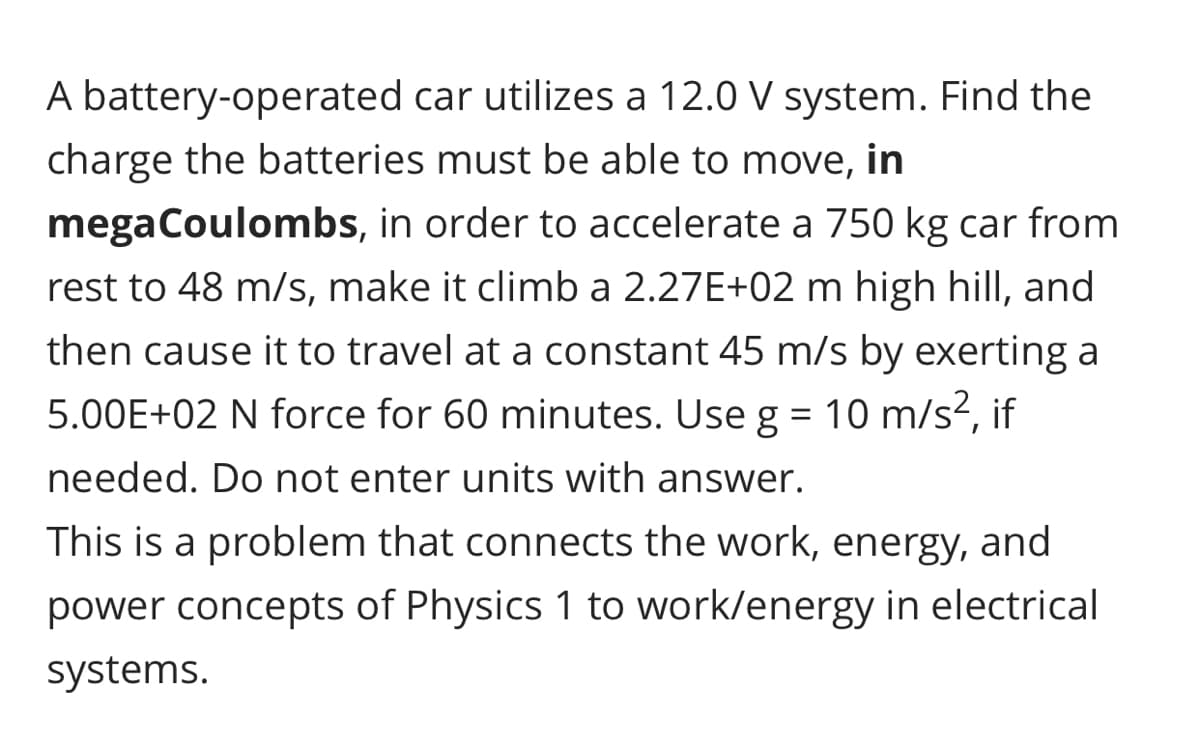 A battery-operated car utilizes a 12.0 V system. Find the
charge the batteries must be able to move, in
megaCoulombs, in order to accelerate a 750 kg car from
rest to 48 m/s, make it climb a 2.27E+02 m high hill, and
then cause it to travel at a constant 45 m/s by exerting a
5.00E+02 N force for 60 minutes. Use g = 10 m/s², if
needed. Do not enter units with answer.
This is a problem that connects the work, energy, and
power concepts of Physics 1 to work/energy in electrical
systems.

