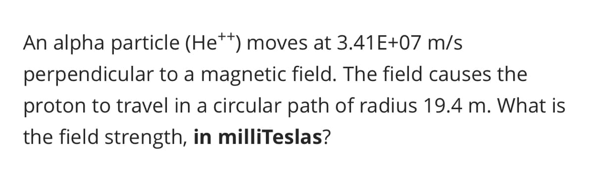 An alpha particle (He**) moves at 3.41E+07 m/s
perpendicular to a magnetic field. The field causes the
proton to travel in a circular path of radius 19.4 m. What is
the field strength, in milliTeslas?
