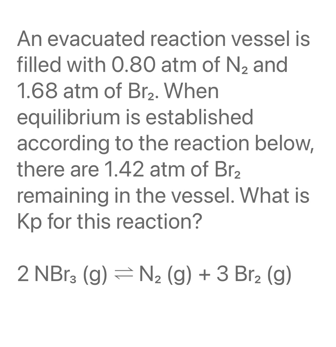 An evacuated reaction vessel is
filled with 0.80 atm of N2 and
1.68 atm of Br2. When
equilibrium is established
according to the reaction below,
there are 1.42 atm of Br2
remaining in the vessel. What is
Kp for this reaction?
2 NB13 (g) = N2 (g) + 3 Br2 (g)
