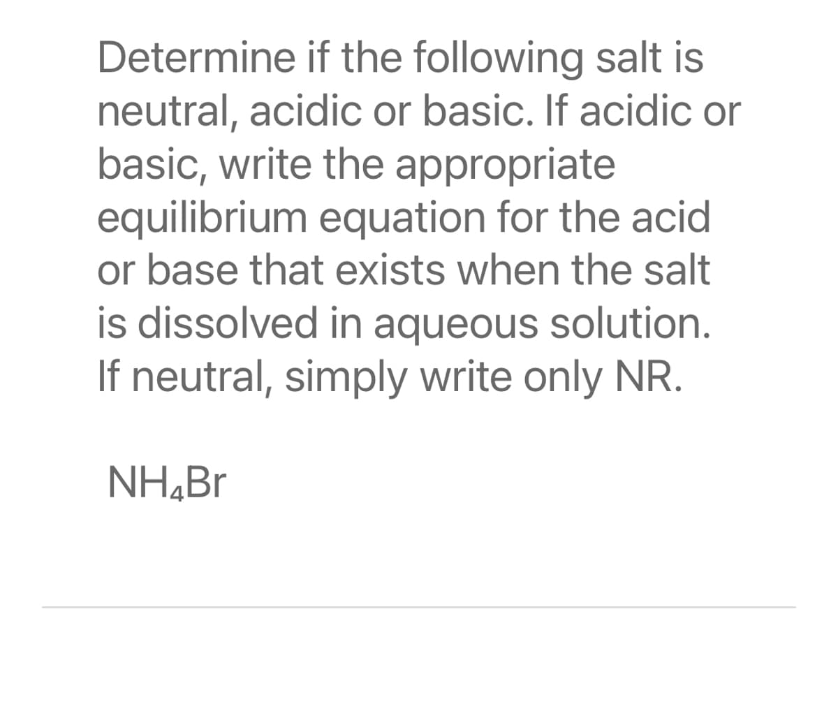 Determine if the following salt is
neutral, acidic or basic. If acidic or
basic, write the appropriate
equilibrium equation for the acid
or base that exists when the salt
is dissolved in aqueous solution.
If neutral, simply write only NR.
NH,Br
