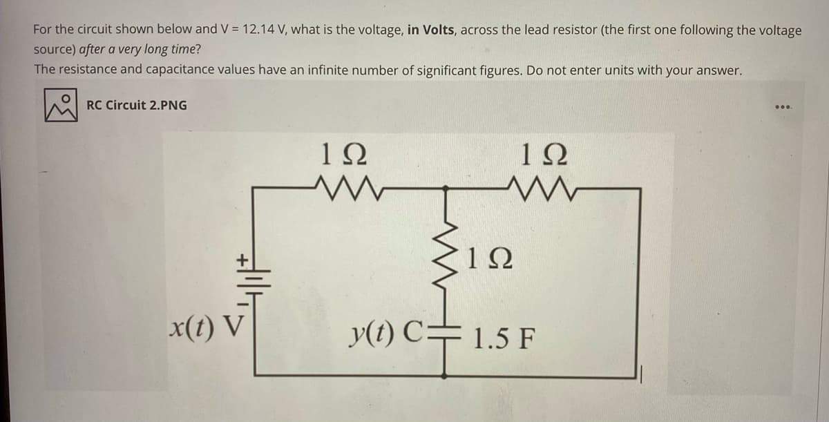 For the circuit shown below and V = 12.14 V, what is the voltage, in Volts, across the lead resistor (the first one following the voltage
source) after a very long time?
The resistance and capacitance values have an infinite number of significant figures. Do not enter units with your answer.
RC Circuit 2.PNG
1Ω
1Ω
x(1) V
y(t) C=1.5 F
