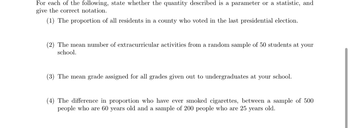 For each of the following, state whether the quantity described is a parameter or a statistic, and
give the correct notation.
(1) The proportion of all residents in a county who voted in the last presidential election.
(2) The mean number of extracurricular activities from a random sample of 50 students at your
school.
(3) The mean grade assigned for all grades given out to undergraduates at your school.
(4) The difference in proportion who have ever smoked cigarettes, between a sample of 500
people who are 60 years old and a sample of 200 people who are 25 years old.