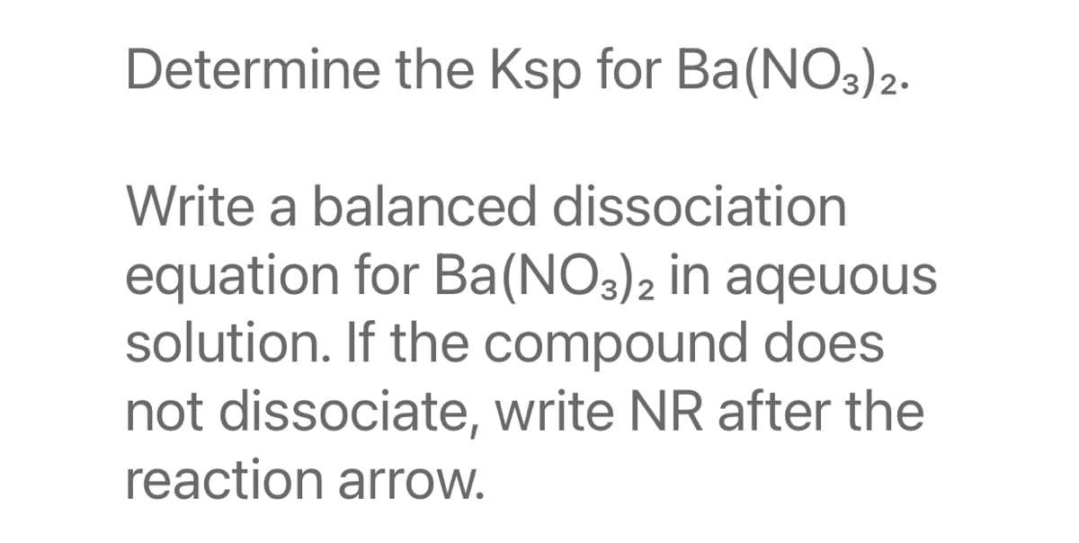 Determine the Ksp for Ba(NO3)2.
Write a balanced dissociation
equation for Ba(NO3)2 in aqeuous
solution. If the compound does
not dissociate, write NR after the
reaction arrow.
