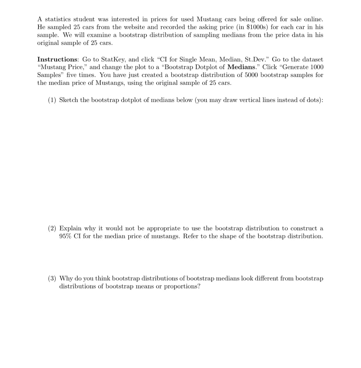 A statistics student was interested in prices for used Mustang cars being offered for sale online.
He sampled 25 cars from the website and recorded the asking price (in $1000s) for each car in his
sample. We will examine a bootstrap distribution of sampling medians from the price data in his
original sample of 25 cars.
Instructions: Go to StatKey, and click "CI for Single Mean, Median, St.Dev." Go to the dataset
"Mustang Price," and change the plot to a "Bootstrap Dotplot of Medians." Click "Generate 1000
Samples" five times. You have just created a bootstrap distribution of 5000 bootstrap samples for
the median price of Mustangs, using the original sample of 25 cars.
(1) Sketch the bootstrap dotplot of medians below (you may draw vertical lines instead of dots):
(2) Explain why it would not be appropriate to use the bootstrap distribution to construct a
95% CI for the median price of mustangs. Refer to the shape of the bootstrap distribution.
(3) Why do you think bootstrap distributions of bootstrap medians look different from bootstrap
distributions of bootstrap means or proportions?