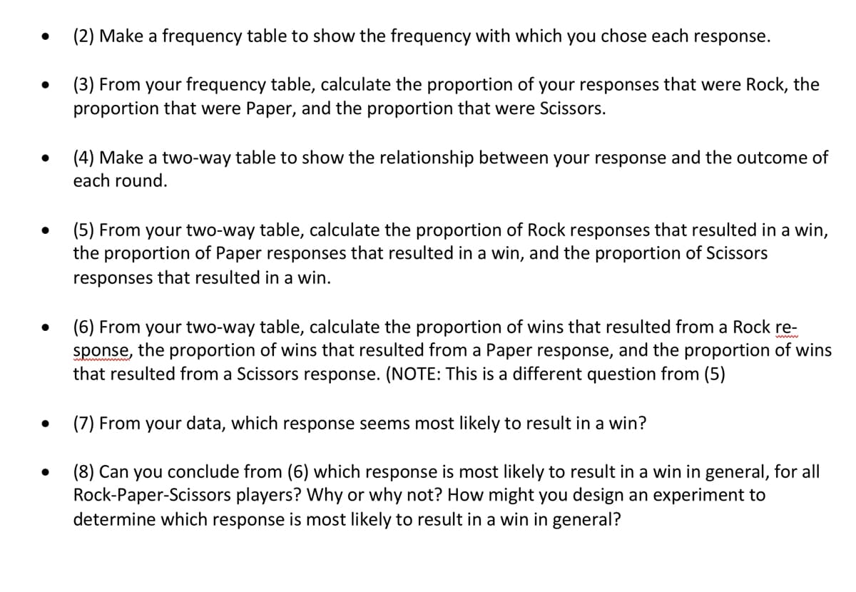 ●
(2) Make a frequency table to show the frequency with which you chose each response.
(3) From your frequency table, calculate the proportion of your responses that were Rock, the
proportion that were Paper, and the proportion that were Scissors.
(4) Make a two-way table to show the relationship between your response and the outcome of
each round.
(5) From your two-way table, calculate the proportion of Rock responses that resulted in a win,
the proportion of Paper responses that resulted in a win, and the proportion of Scissors
responses that resulted in a win.
(6) From your two-way table, calculate the proportion of wins that resulted from a Rock re-
sponse, the proportion of wins that resulted from a Paper response, and the proportion of wins
that resulted from a Scissors response. (NOTE: This is a different question from (5)
(7) From your data, which response seems most likely to result in a win?
(8) Can you conclude from (6) which response is most likely to result in a win in general, for all
Rock-Paper-Scissors players? Why or why not? How might you design an experiment to
determine which response is most likely to result in a win in general?