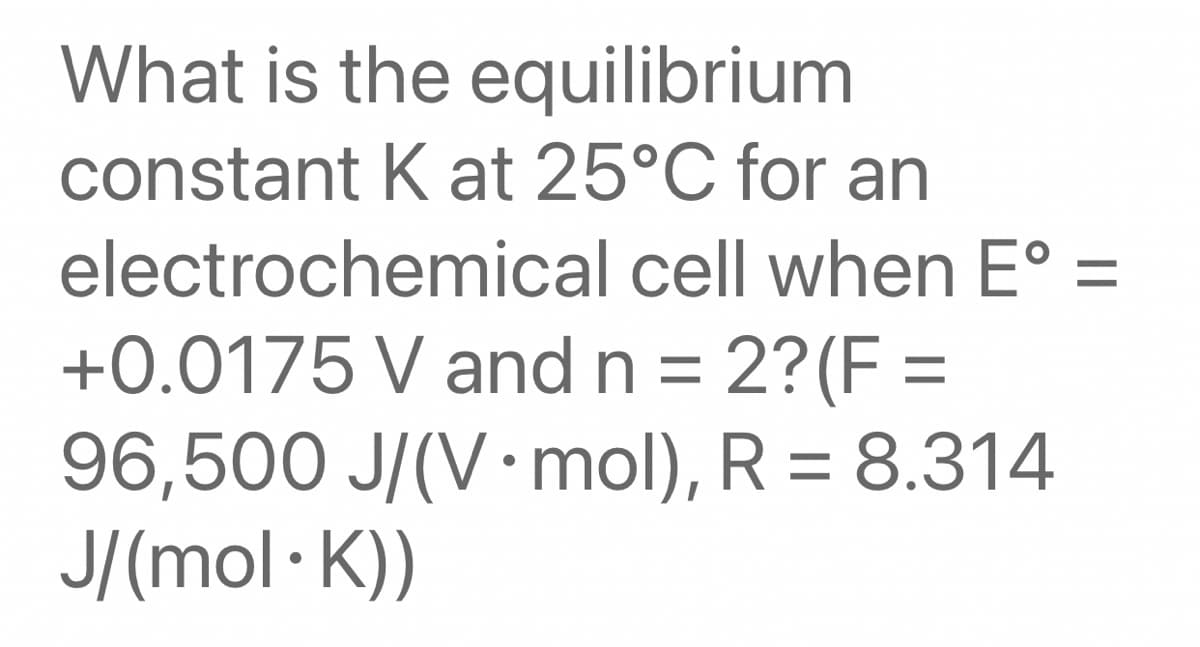 What is the equilibrium
constant K at 25°C for an
electrochemical cell when E° =
+0.0175 V and n = 2?(F =
96,500 J/(V mol), R = 8.314
J/(mol·K))
