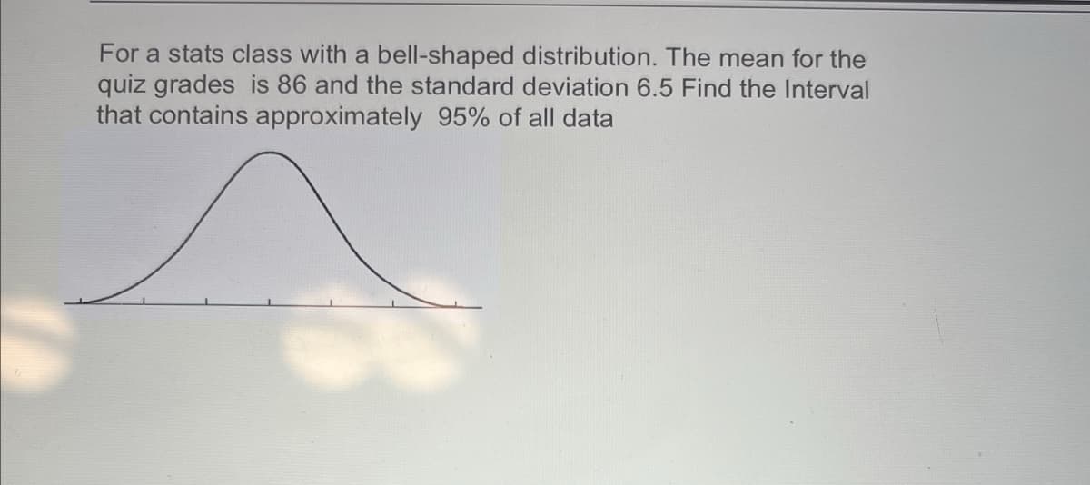 For a stats class with a bell-shaped distribution. The mean for the
quiz grades is 86 and the standard deviation 6.5 Find the Interval
that contains approximately 95% of all data