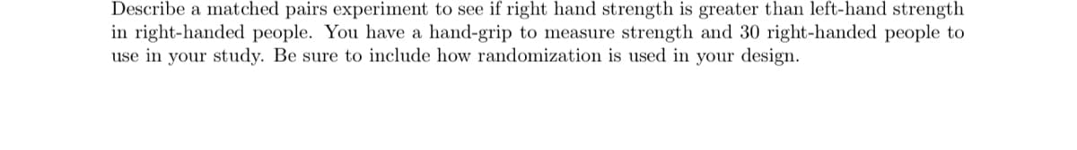Describe a matched pairs experiment to see if right hand strength is greater than left-hand strength
in right-handed people. You have a hand-grip to measure strength and 30 right-handed people to
use in your study. Be sure to include how randomization is used in your design.