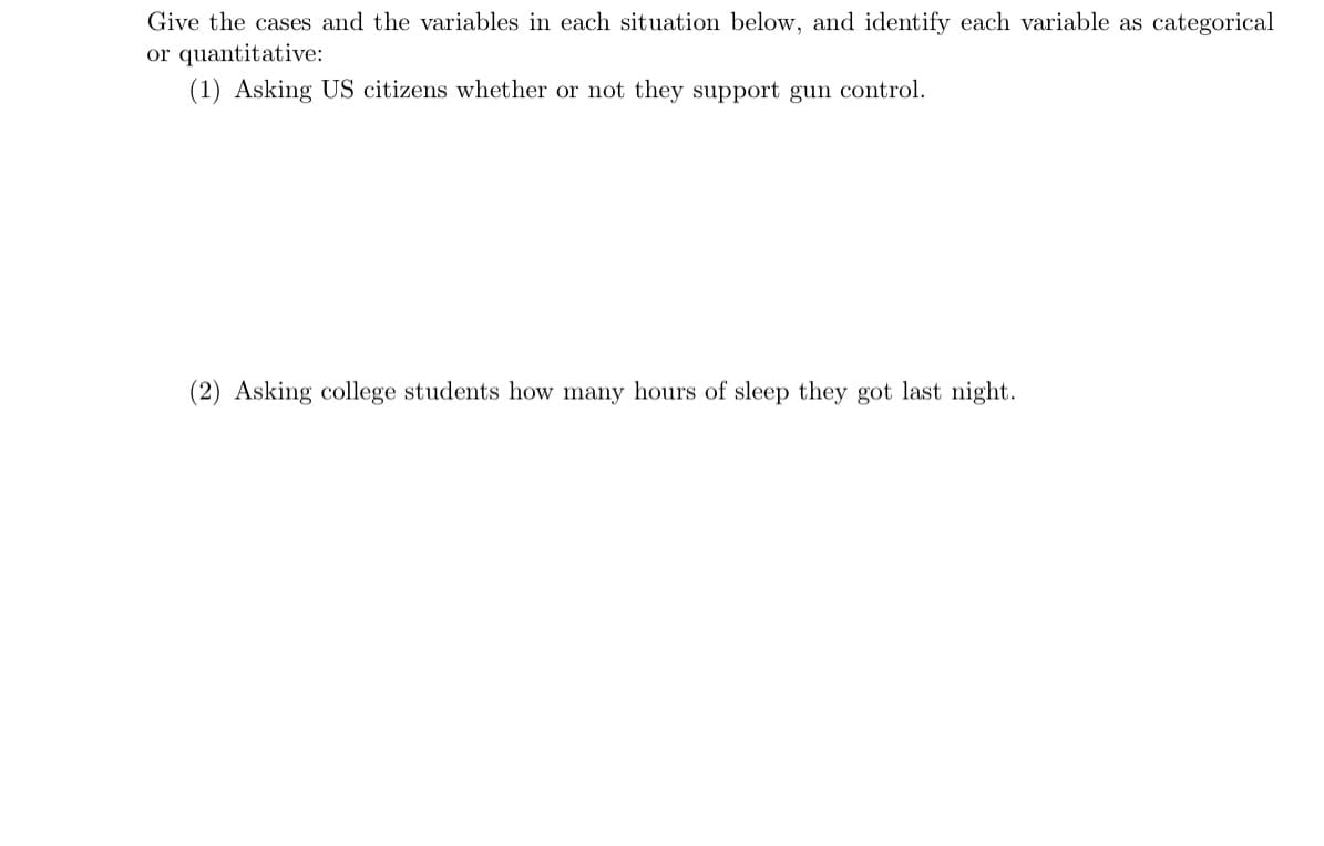 Give the cases and the variables in each situation below, and identify each variable as categorical
or quantitative:
(1) Asking US citizens whether or not they support gun control.
(2) Asking college students how many hours of sleep they got last night.