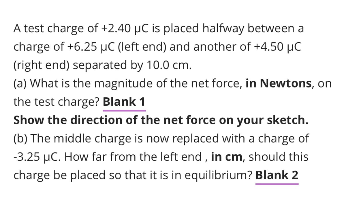 A test charge of +2.40 µC is placed halfway between a
charge of +6.25 µC (left end) and another of +4.50 µC
(right end) separated by 10.0 cm.
(a) What is the magnitude of the net force, in Newtons, on
the test charge? Blank 1
Show the direction of the net force on your sketch.
(b) The middle charge is now replaced with a charge of
-3.25 µC. How far from the left end , in cm, should this
charge be placed so that it is in equilibrium? Blank 2
