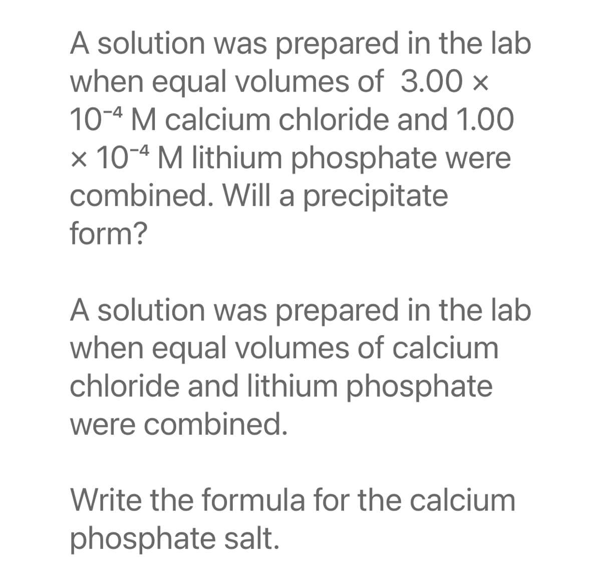 A solution was prepared in the lab
when equal volumes of 3.00 x
10-4 M calcium chloride and 1.00
× 10-4 M lithium phosphate were
combined. Will a precipitate
form?
A solution was prepared in the lab
when equal volumes of calcium
chloride and lithium phosphate
were combined.
Write the formula for the calcium
phosphate salt.
