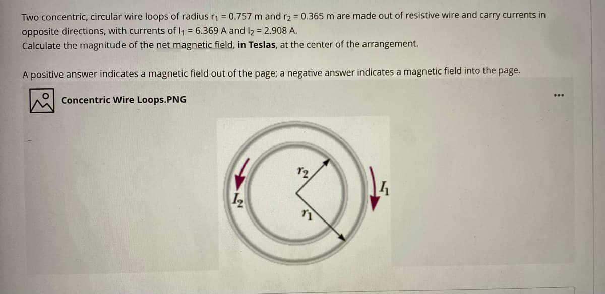 Two concentric, circular wire loops of radius r, = 0.757 m and r2 = 0.365 m are made out of resistive wire and carry currents in
opposite directions, with currents of I, = 6.369 A and l2 = 2.908 A.
Calculate the magnitude of the net magnetic field, in Teslas, at the center of the arrangement.
A positive answer indicates a magnetic field out of the page; a negative answer indicates a magnetic field into the page.
Concentric Wire Loops.PNG
12
