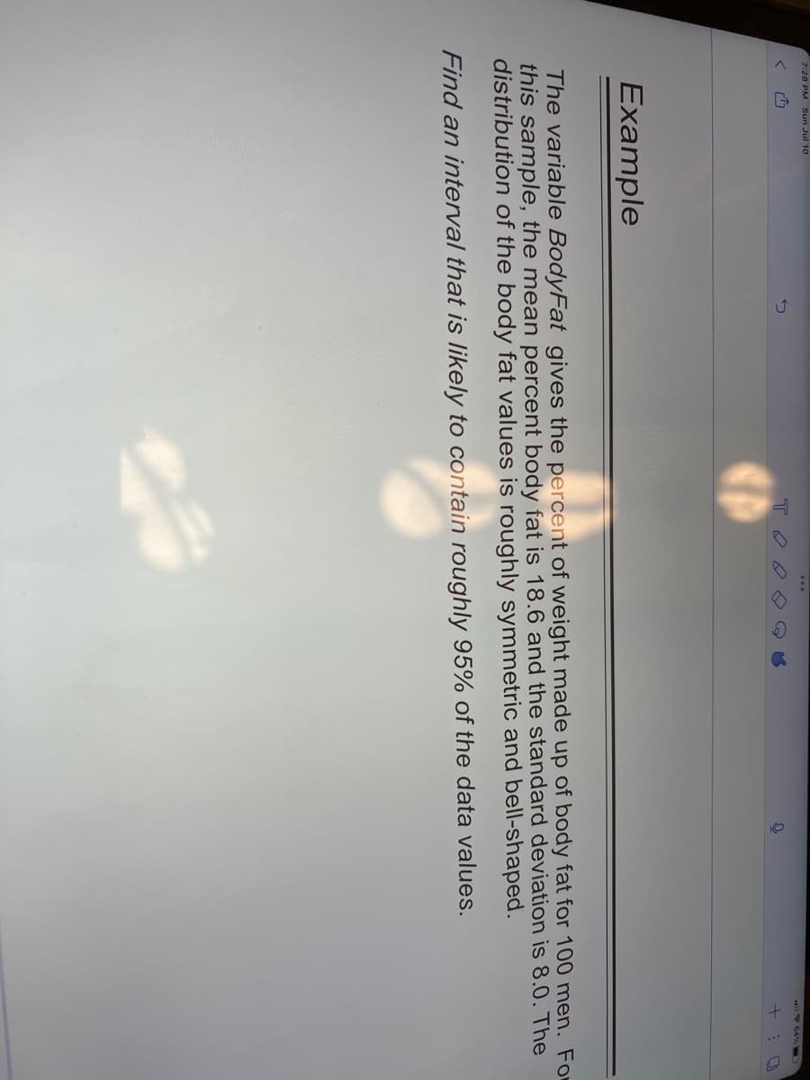 7:28 PM Sun Jul 10
Example
тоо
+
O
The variable BodyFat gives the percent of weight made up of body fat for 100 men. Fo
this sample, the mean percent body fat is 18.6 and the standard deviation is 8.0. The
distribution of the body fat values is roughly symmetric and bell-shaped.
Find an interval that is likely to contain roughly 95% of the data values.