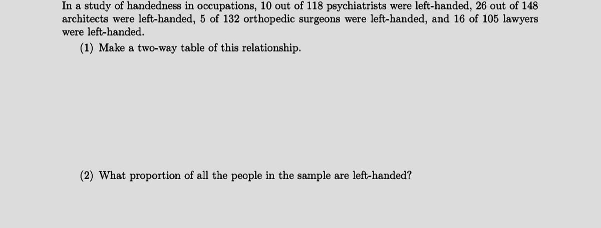 In a study of handedness in occupations, 10 out of 118 psychiatrists were left-handed, 26 out of 148
architects were left-handed, 5 of 132 orthopedic surgeons were left-handed, and 16 of 105 lawyers
were left-handed.
(1) Make a two-way table of this relationship.
(2) What proportion of all the people in the sample are left-handed?