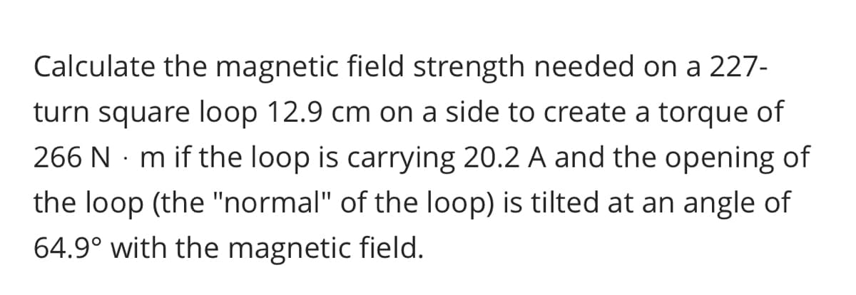 Calculate the magnetic field strength needed on a 227-
turn square loop 12.9 cm on a side to create a torque of
266 N · m if the loop is carrying 20.2 A and the opening of
the loop (the "normal" of the loop) is tilted at an angle of
64.9° with the magnetic field.
