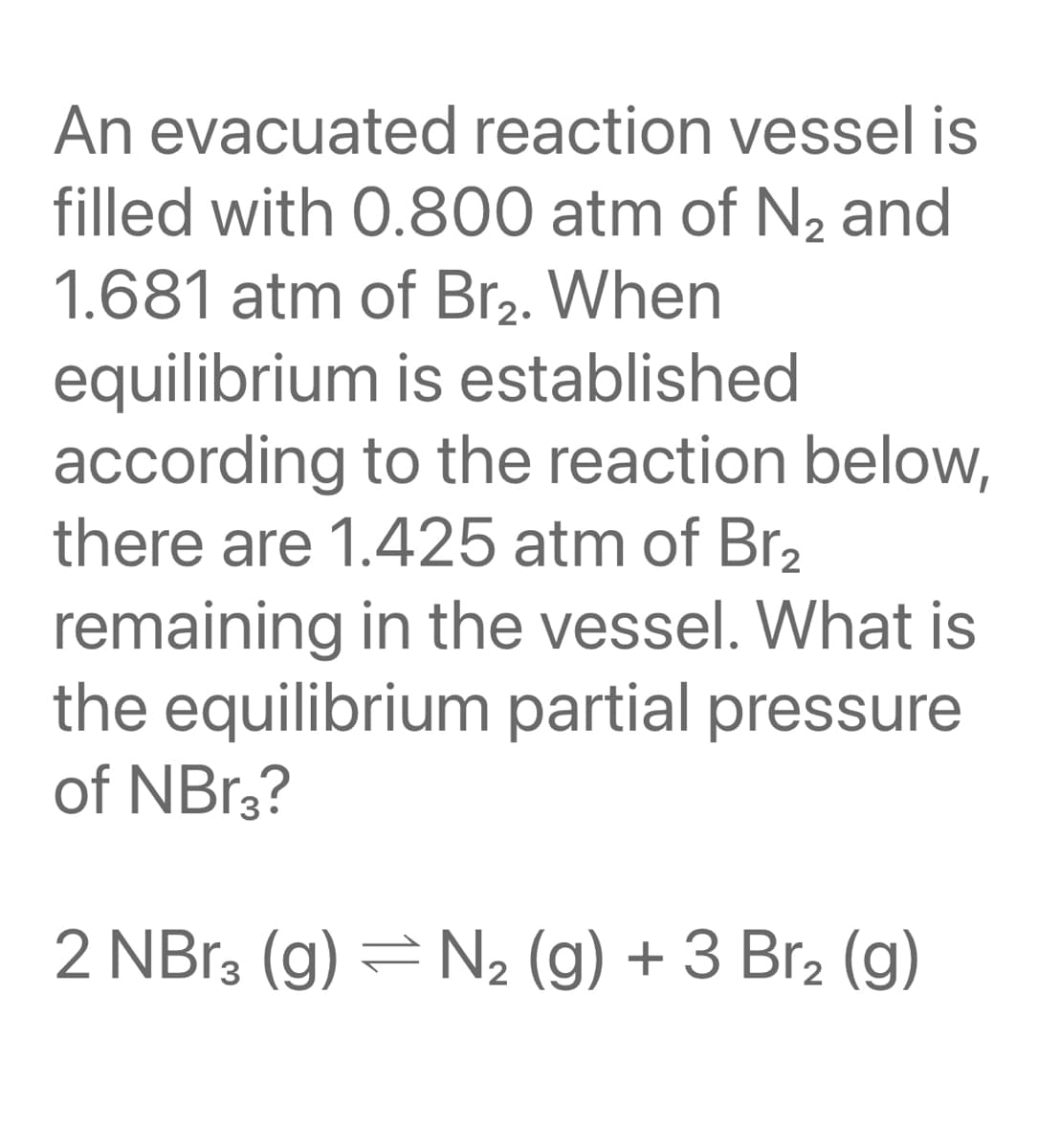 An evacuated reaction vessel is
filled with 0.800 atm of N2 and
1.681 atm of Br2. When
equilibrium is established
according to the reaction below,
there are 1.425 atm of Br2
remaining in the vessel. What is
the equilibrium partial pressure
of NBr3?
2 NBr3 (g) = N2 (g) + 3 Br2 (g)
