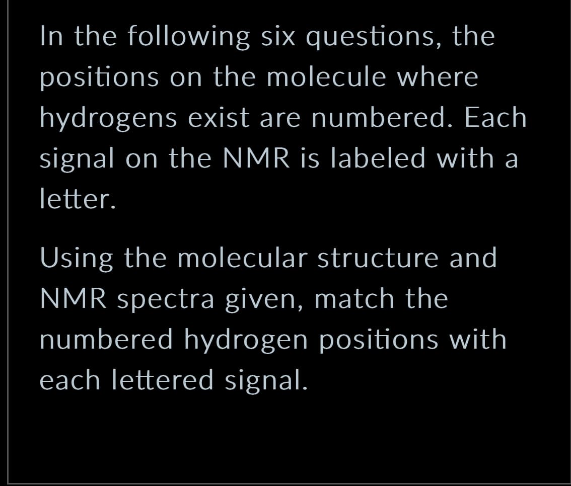 In the following six questions, the
positions on the molecule where
hydrogens exist are numbered. Each
signal on the NMR is labeled with a
letter.
Using the molecular structure and
NMR spectra given, match the
numbered hydrogen positions with
each lettered signal.