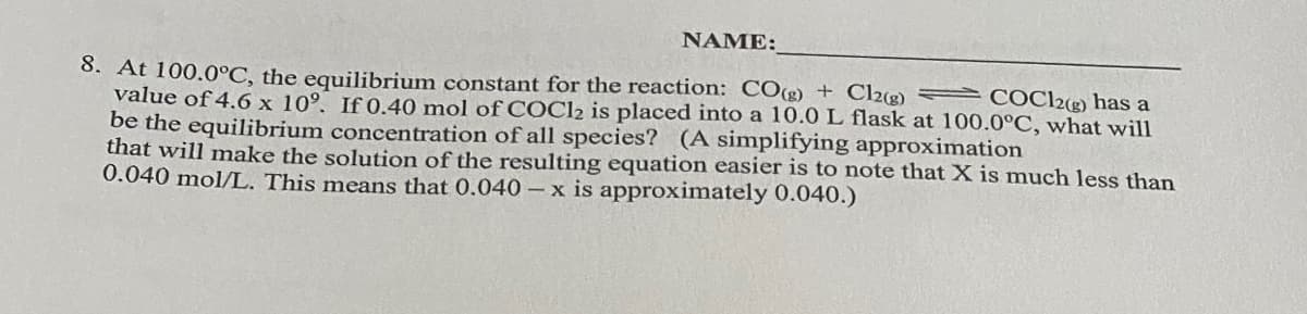 NAME:
COC12(g) has a
8. At 100.0°C, the equilibrium constant for the reaction: COg) + Cl2(g)
value of 4.6 x 10°, If 0.40 mol of COC12 is placed into a 10.0 L flask at 100.0°C, what will
be the equilibrium concentration of all species? (A simplifying approximation
that will make the solution of the resulting equation easier is to note that X is much less than
0.040 mol/L. This means that 0.040-x is approximately 0.040.)
