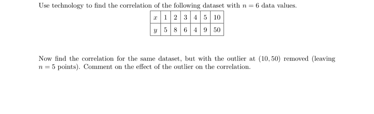 Use technology to find the correlation of the following dataset with n = 6 data values.
x 1 2 3 4 5 10
y
586 49 50
Now find the correlation for the same dataset, but with the outlier at (10,50) removed (leaving
n = 5 points). Comment on the effect of the outlier on the correlation.