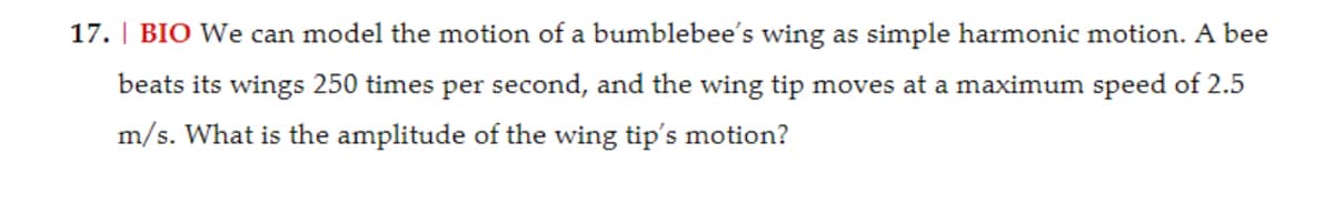 17. BIO We can model the motion of a bumblebee's wing as simple harmonic motion. A bee
beats its wings 250 times per second, and the wing tip moves at a maximum speed of 2.5
m/s. What is the amplitude of the wing tip's motion?