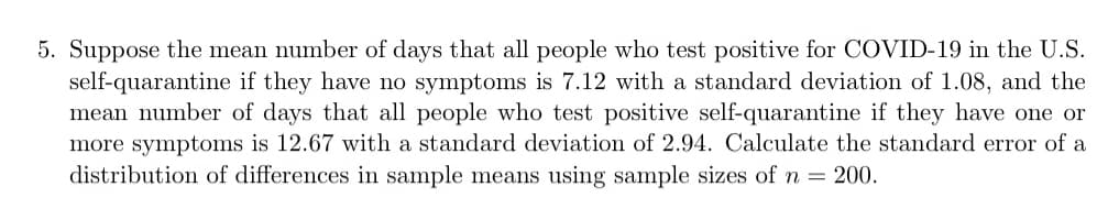 5. Suppose the mean number of days that all people who test positive for COVID-19 in the U.S.
self-quarantine if they have no symptoms is 7.12 with a standard deviation of 1.08, and the
mean number of days that all people who test positive self-quarantine if they have one or
more symptoms is 12.67 with a standard deviation of 2.94. Calculate the standard error of a
distribution of differences in sample means using sample sizes of n = 200.