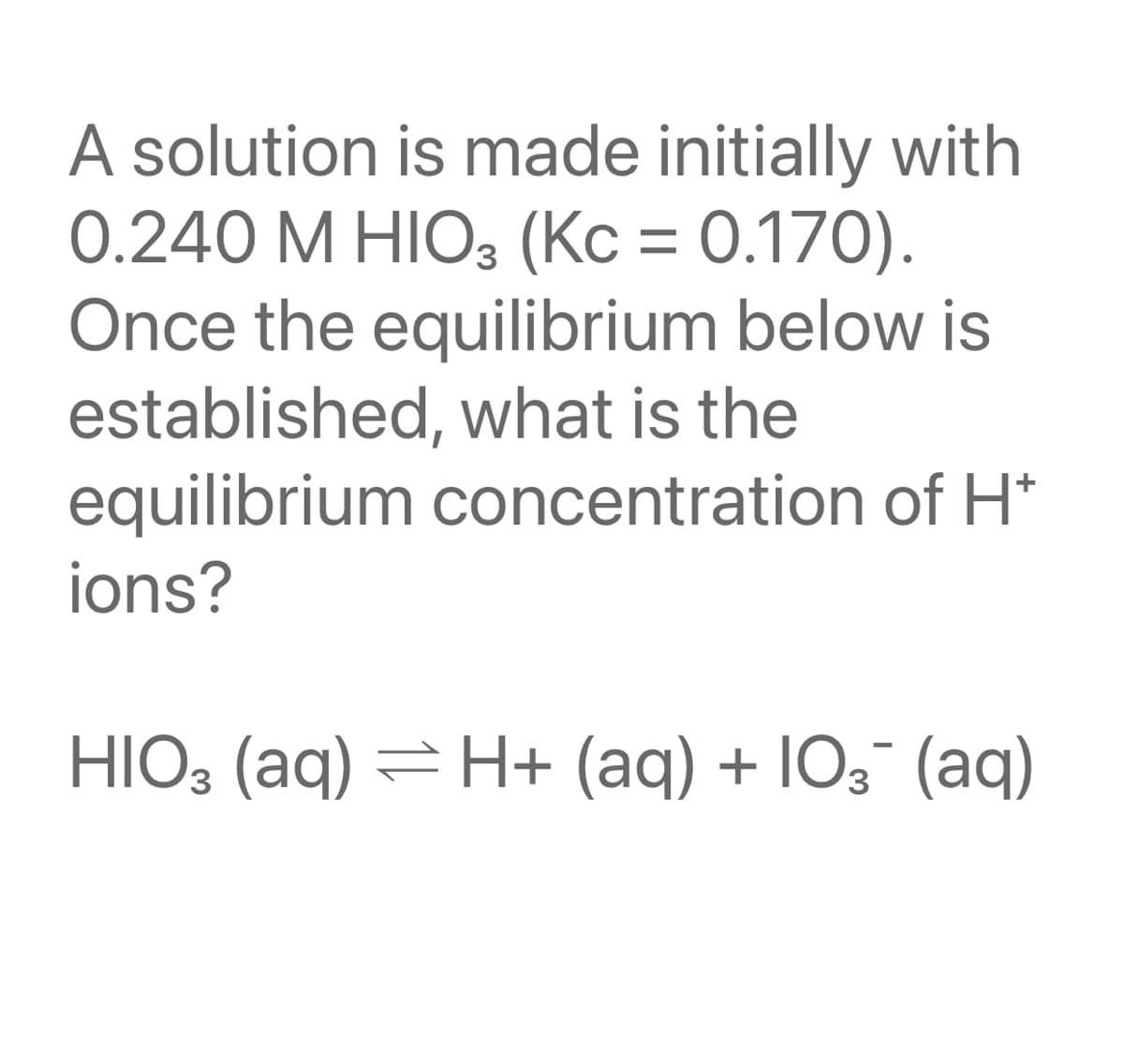 A solution is made initially with
0.240 M HIO3 (Kc = 0.170).
Once the equilibrium below is
established, what is the
equilibrium concentration of H*
ions?
HIO, (aq) = H+ (aq) + IO3¯ (aq)
