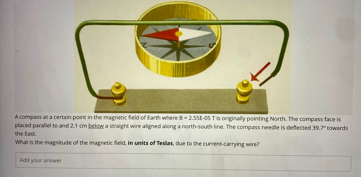 A compass at a certain point in the magnetic field of Earth where B = 2.55E-05 T is originally pointing North. The compass face is
placed parallel to and 2.1 cm below a straight wire aligned along a north-south line. The compass needle is deflected 39.7° towards
the East.
What is the magnitude of the magnetic field, in units of Teslas, due to the current-carrying wire?
Add your answer
