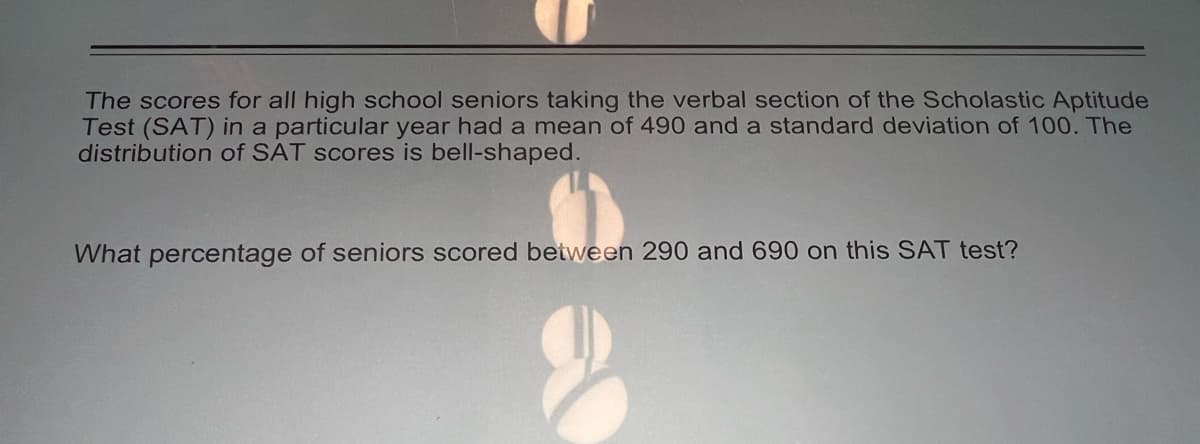The scores for all high school seniors taking the verbal section of the Scholastic Aptitude
Test (SAT) in a particular year had a mean of 490 and a standard deviation of 100. The
distribution of SAT scores is bell-shaped.
What percentage of seniors scored between 290 and 690 on this SAT test?