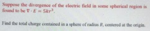Suppose the divergence of the electrie field in some spherical region is
found to be V. E = Skr.
!!
Find the total charge contained in a sphere of radius R, centered at the origin.
