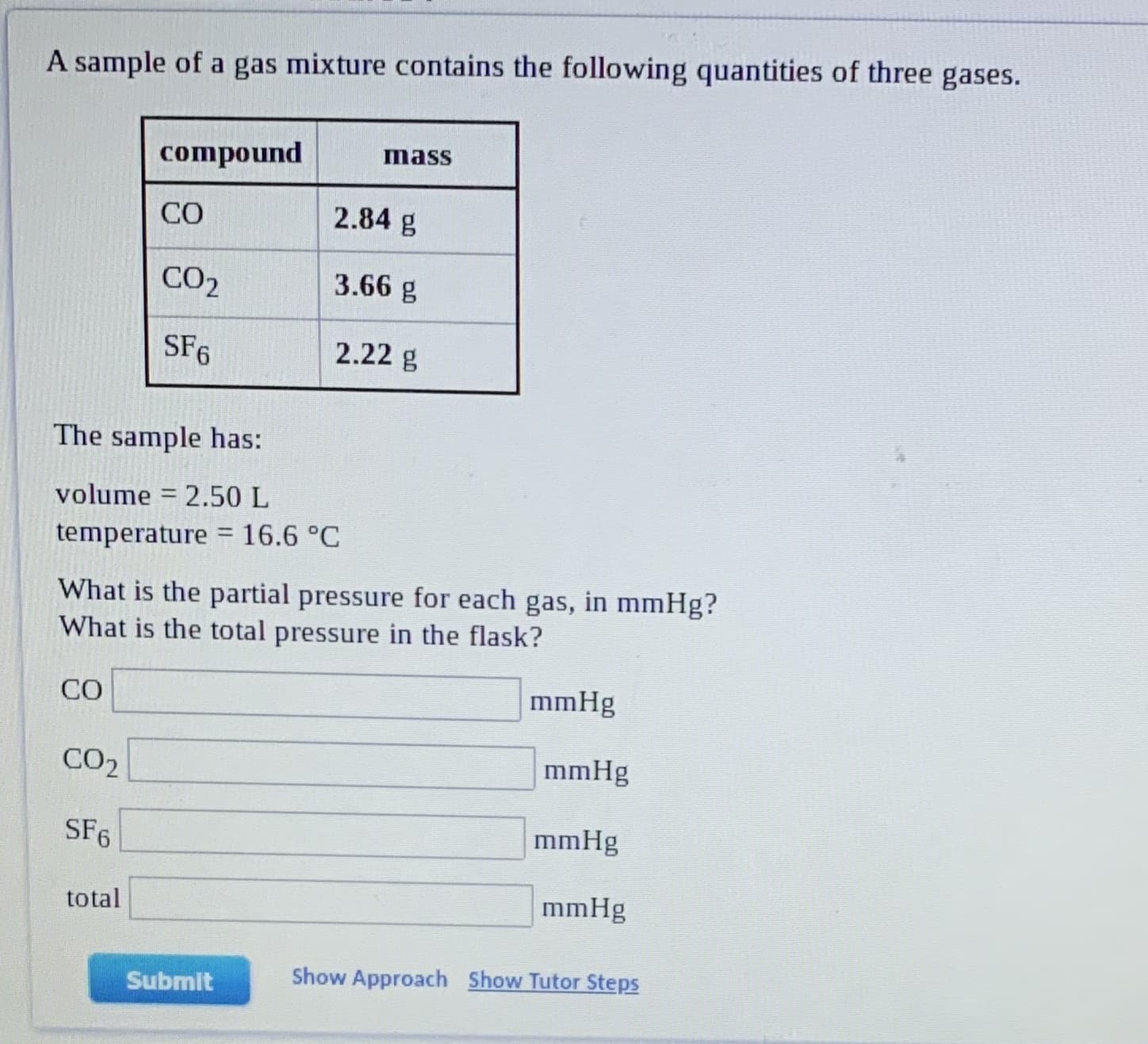 A sample of a gas mixture contains the following quantities of three gases.
compound
Imass
CO
2.84 g
CO2
3.66 g
SF6
2.22 g
The sample has:
volume = 2.50 L
temperature = 16.6 °C
What is the partial pressure for each gas, in mmHg?
What is the total pressure in the flask?
CO
mmHg
CO2
mmHg
SF6
mmHg
total
mmHg
Submit
Show Approach Show Tutor Steps
