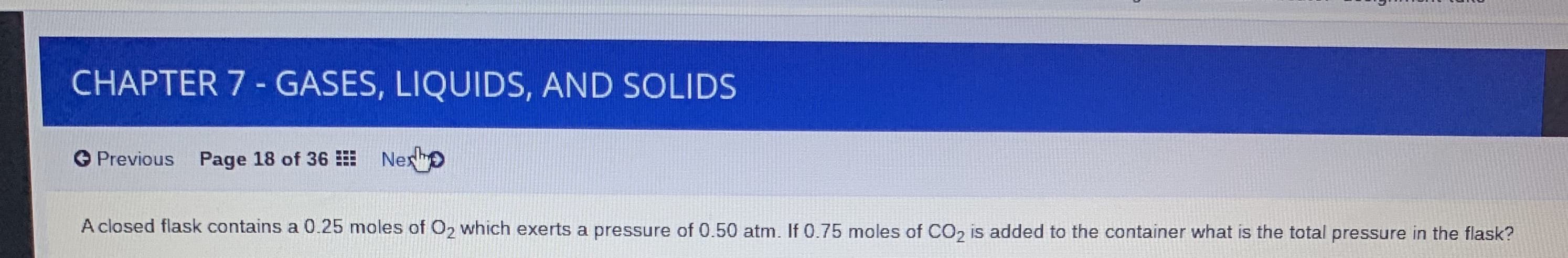 CHAPTER 7 - GASES, LIQUIDS, AND SOLIDS
O Previous Page 18 of 36 Nex o
A closed flask contains a 0.25 moles of O2 which exerts a pressure of 0.50 atm. If 0.75 moles of CO, is added to the container what is the total pressure in the flask?
