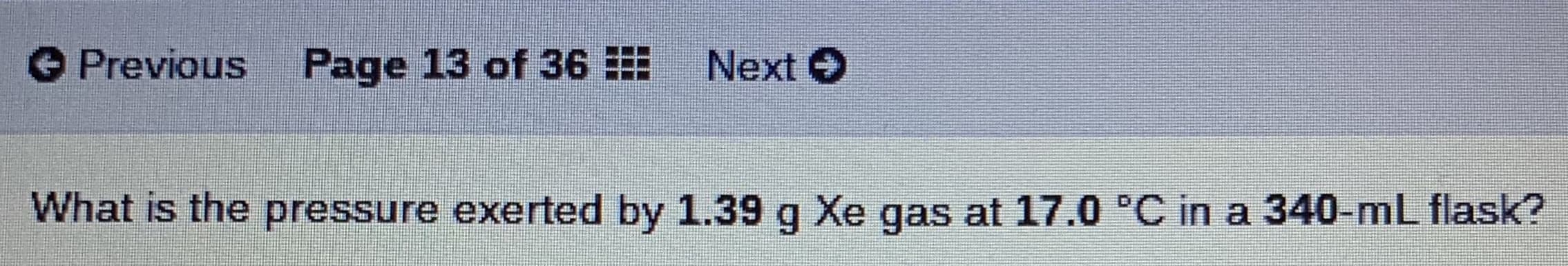 O Previous
Page 13 of 36
Next O
What is the pressure exerted by 1.39 g Xe gas at 17.0 'C in a 340-mL flask?
