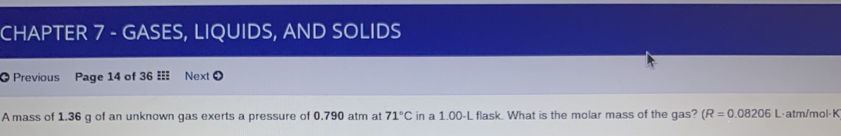 CHAPTER 7 - GASES, LIQUIDS, AND SOLIDS
O Previous Page 14 of 36
Next O
A mass of 1.36 g of an unknown gas exerts a pressure of 0.790 atm at 71°C in a 1.00-L flask. What is the molar mass of the gas? (R =0.08206 L-atm/mol-K
