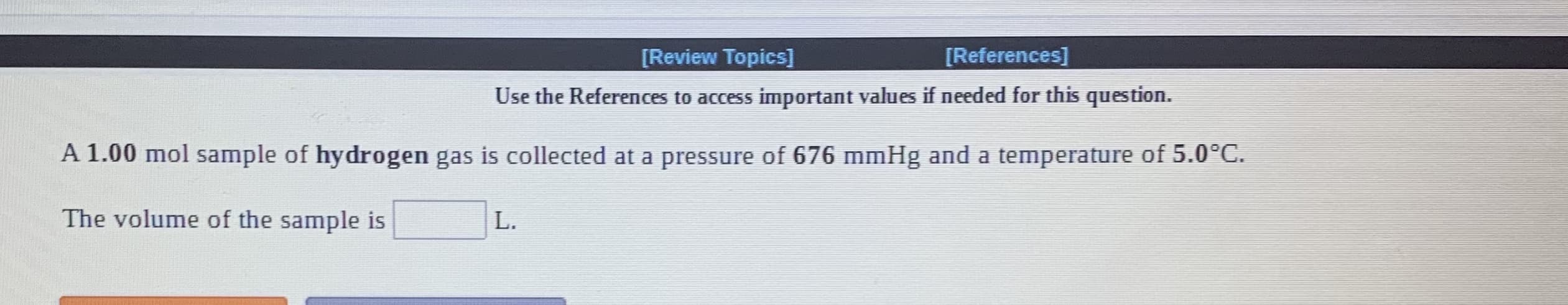 [Review Topics]
[References]
Use the References to access important values if needed for this question.
A 1.00 mol sample of hydrogen gas is collected at a pressure of 676 mmHg and a temperature of 5.0°C.
The volume of the sample is
L.
