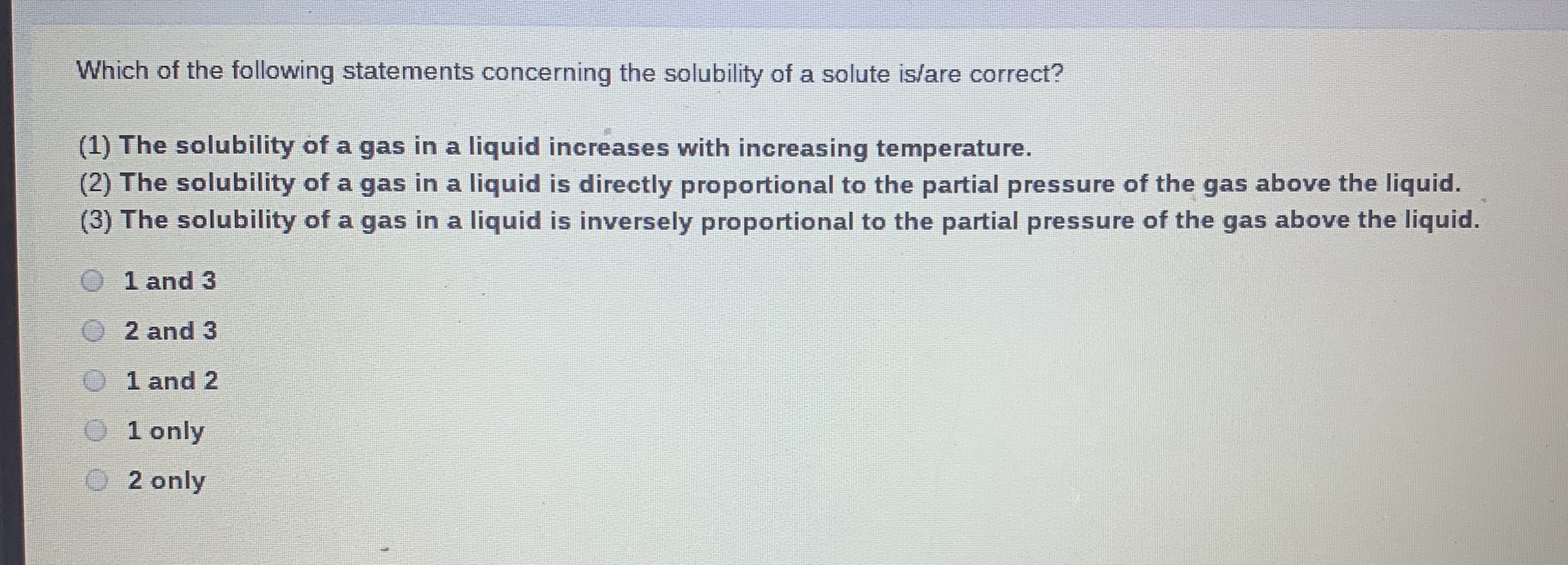Which of the following statements concerning the solubility of a solute is/are correct?
(1) The solubility of a gas in a liquid increases with increasing temperature.
(2) The solubility of a gas in a liquid is directly proportional to the partial pressure of the gas above the liquid.
(3) The solubility of a gas in a liquid is inversely proportional to the partial pressure of the gas above the liquid.
1 and 3
O2 and 3
O 1 and 2
O 1 only
O2 only
