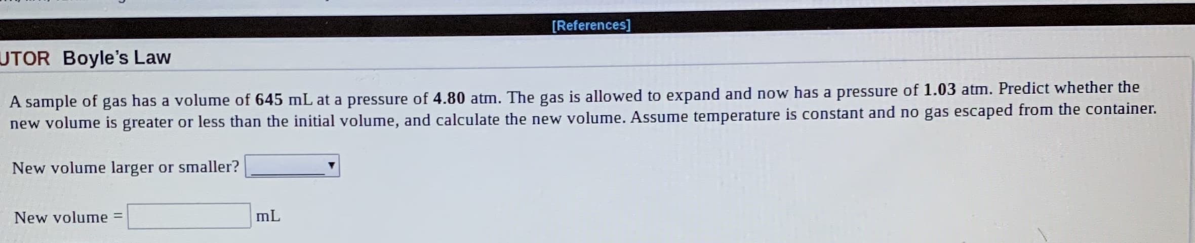 [References]
UTOR Boyle's Law
A sample of gas has a volume of 645 mL at a pressure of 4.80 atm. The gas is allowed to expand and now has a pressure of 1.03 atm. Predict whether the
new volume is greater or less than the initial volume, and calculate the new volume. Assume temperature is constant and no gas escaped from the container.
New volume larger or smaller?
New volume
mL
