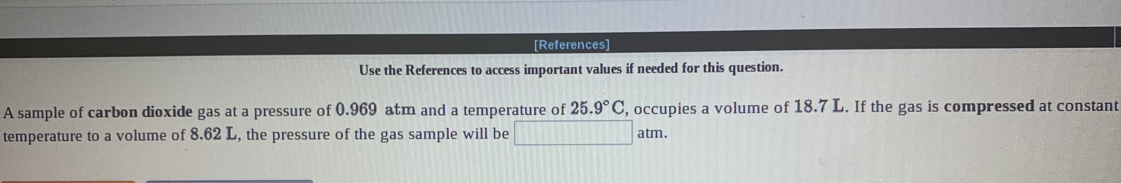 [References]
Use the References to access important values if needed for this question.
A sample of carbon dioxide gas at a pressure of 0.969 atm and a temperature of 25.9° C, occupies a volume of 18.7 L. If the gas is compressed at constant
temperature to a volume of 8.62 L, the pressure of the gas sample will be
atm.
