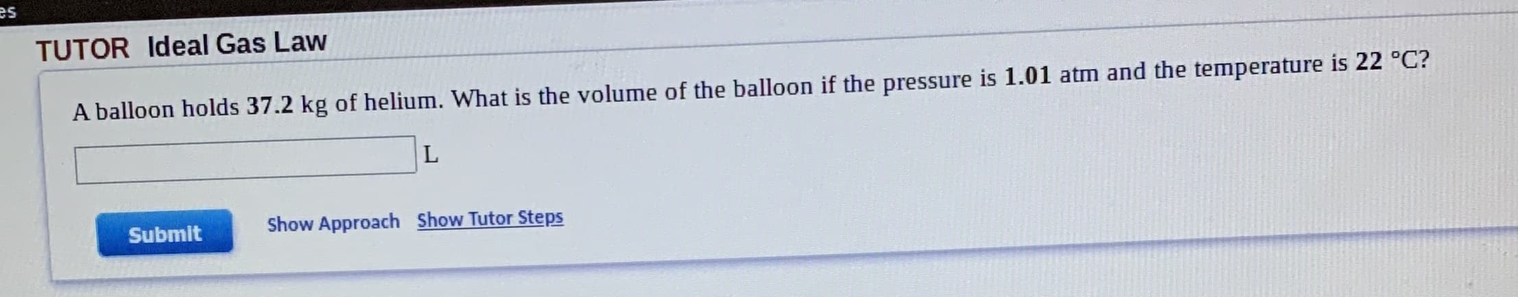 es
TUTOR Ideal Gas Law
A balloon holds 37.2 kg of helium. What is the volume of the balloon if the pressure is 1.01 atm and the temperature is 22 °C?
Show Approach Show Tutor Steps
Submit
