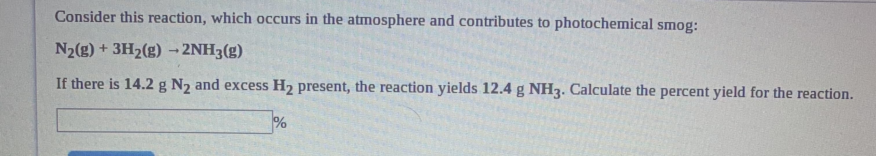 Consider this reaction, which occurs in the atmosphere and contributes to photochemical smog:
N2(g) + 3H2(g) → 2NH3(g)
If there is 14.2 g N2 and excess H2 present, the reaction yields 12.4 g NH3. Calculate the percent yield for the reaction.
