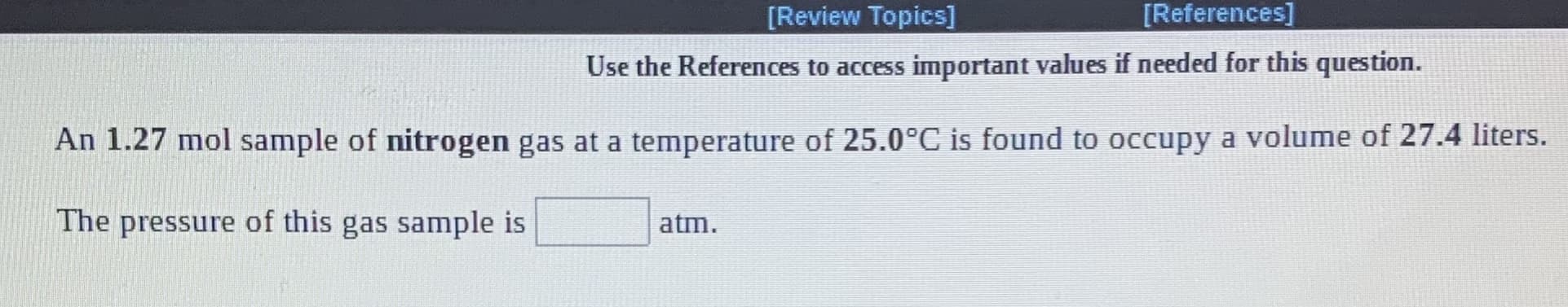 [Review Topics]
[References]
Use the References to access important values if needed for this question.
An 1.27 mol sample of nitrogen gas at a temperature of 25.0°C is found to occupy a volume of 27.4 liters.
The pressure of this gas sample is
atm.
